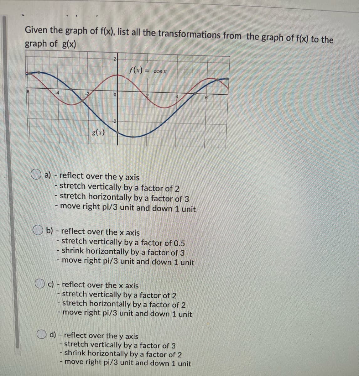 Given the graph of f(x), list all the transformations from the graph of f(x) to the
graph of g(x)
2
cos x
8(x)
O a) - reflect over the y axis
stretch vertically by a factor of 2
stretch horizontally by a factor of 3
- move right pi/3 unit and down 1 unit
b) reflect over the x axis
- stretch vertically by a factor of 0.5
- shrink horizontally by a factor of 3
- move right pi/3 unit and down 1 unit
c) - reflect over the x axis
- stretch vertically by a factor of 2
- stretch horizontally by a factor of 2
move right pi/3 unit and down 1 unit
d) - reflect over the y axis
- stretch vertically by a factor of 3
- shrink horizontally by a factor of 2
- move right pi/3 unit and down 1 unit
