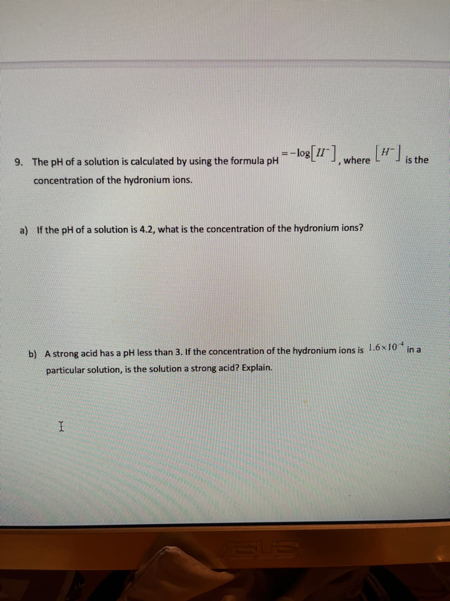 =-log[1] where "
9. The pH of a solution is calculated by using the formula pH
is the
concentration of the hydronium ions.
a) If the pH of a solution is 4.2, what is the concentration of the hydronium ions?
b) A strong acid has a pH less than 3. If the concentration of the hydronium ions is 1.6x 10 * in a
particular solution, is the solution a strong acid? Explain.
SUS
