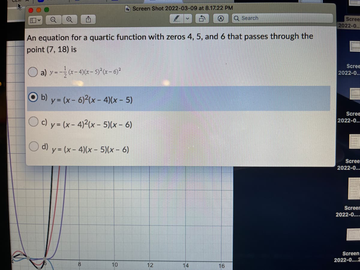 A Screen Shot 2022-03-09 at 8.17.22 PM
Q Search
Scree
2022-0..
An equation for a quartic function with zeros 4, 5, and 6 that passes through the
point (7, 18) is
Scree
a) y =
2
(x-4)(x- 5)°(x - 6)?
2022-0..
b) y = (x- 6)2(x- 4)(x - 5)
Scree
2022-0...
c) y = (x- 4)2(x - 5)(x - 6)
d) y = (x- 4)(x- 5)(x- 6)
Scree
2022-0..
Screer
2022-0....
Screen
2022-0..2
8
10
12
14
16
