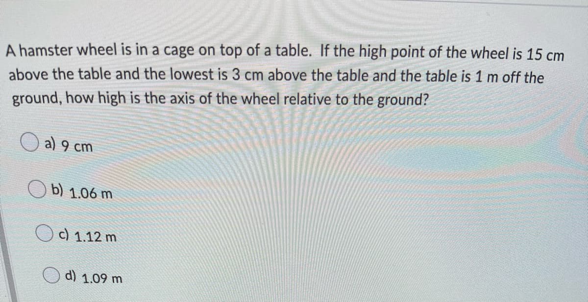 A hamster wheel is in a cage on top of a table. If the high point of the wheel is 15 cm
above the table and the lowest is 3 cm above the table and the table is 1 m off the
ground, how high is the axis of the wheel relative to the ground?
a) 9 cm
b) 1.06 m
c) 1.12 m
d) 1.09 m
