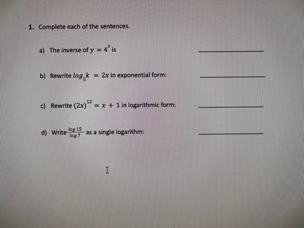 1. Complete each of the sentences.
a) The inverse of y = 4 is
b) Rewrite log,k
= 2x in exponential form:
c) Rewrite (2x)“
12
= x + 1 in logarithmic form:
d) Write
log 15
as a single logarithm:
log 7
