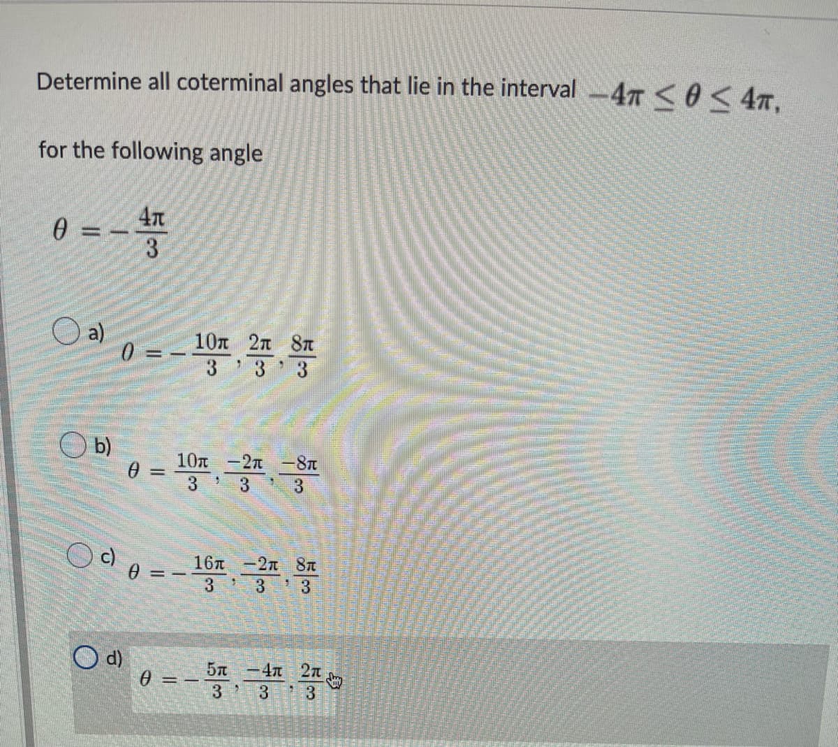 Determine all coterminal angles that lie in the interval -47 <0 < 47,
for the following angle
e = -
3
a)
0 = -
10n 2n 8T
3 3 3
b)
10n -27 -8T
%3D
3.
3.
16л -2п 8п
3
3
3
d)
-4n 2n
3
%3D
