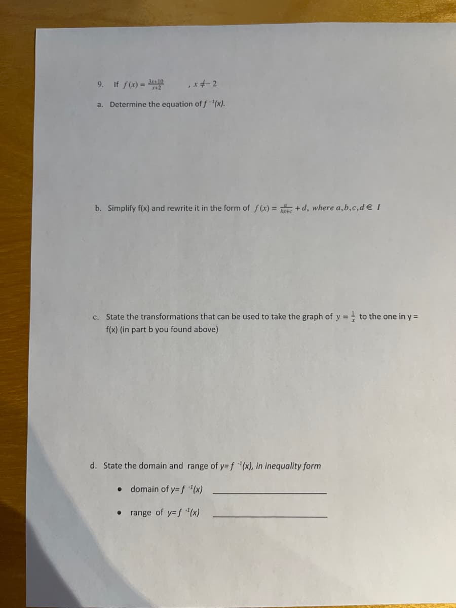 9. If f(x) = 3re10
,*-2
x+2
a. Determine the equation of f-(x).
b. Simplify f(x) and rewrite it in the form of f(x) = + d, where a,b,c,d €I
c. State the transformations that can be used to take the graph of y = - to the one in y =
y%3D
f(x) (in part b you found above)
d. State the domain and range of y=Df (x), in inequality form
• domain of y= f *(x)
• range of y=f '(x)
