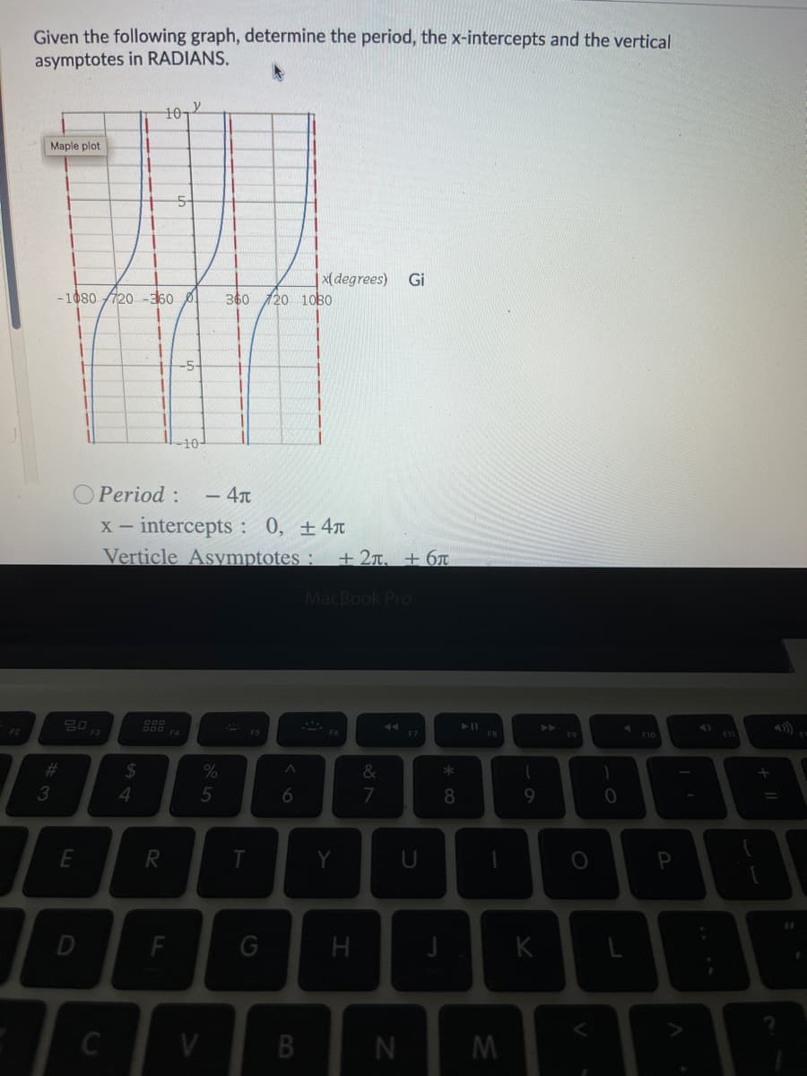 Given the following graph, determine the period, the x-intercepts and the vertical
asymptotes in RADIANS.
10,
Maple plot
|x( degrees)
Gi
-1080 720 -360 0
360 120 10BO
-5-
10-
O Period :
x - intercepts : 0, ±4x
Verticle Asymptotes :
- 4T
+2T. + 6T
MacBook Pro
F3
F4
F5
F7
F9
F10
F1
%23
2$
&
4.
7
T
P
D
F
G
K
C
V.
B.
