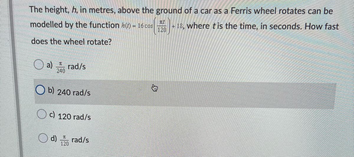 The height, h, in metres, above the ground of a car as a Ferris wheel rotates can be
元
modelled by the function h) = 16 cos
120
+ 18, where tis the time, in seconds. How fast
does the wheel rotate?
rad/s
240
b) 240 rad/s
c) 120 rad/s
d)
rad/s
120
身
