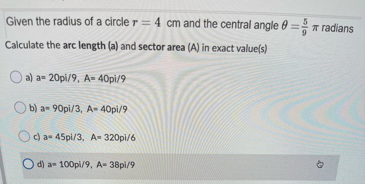 Given the radius of a circle r = 4 cm and the central angle 0
T radians
Calculate the arc length (a) and sector area (A) in exact value(s)
a) a= 20pi/9, A= 40pi/9
b) a= 90pi/3, A= 40pi/9
c) a= 45pi/3, A= 320pi/6
O d) a= 100pi/9, A= 38pi/9
