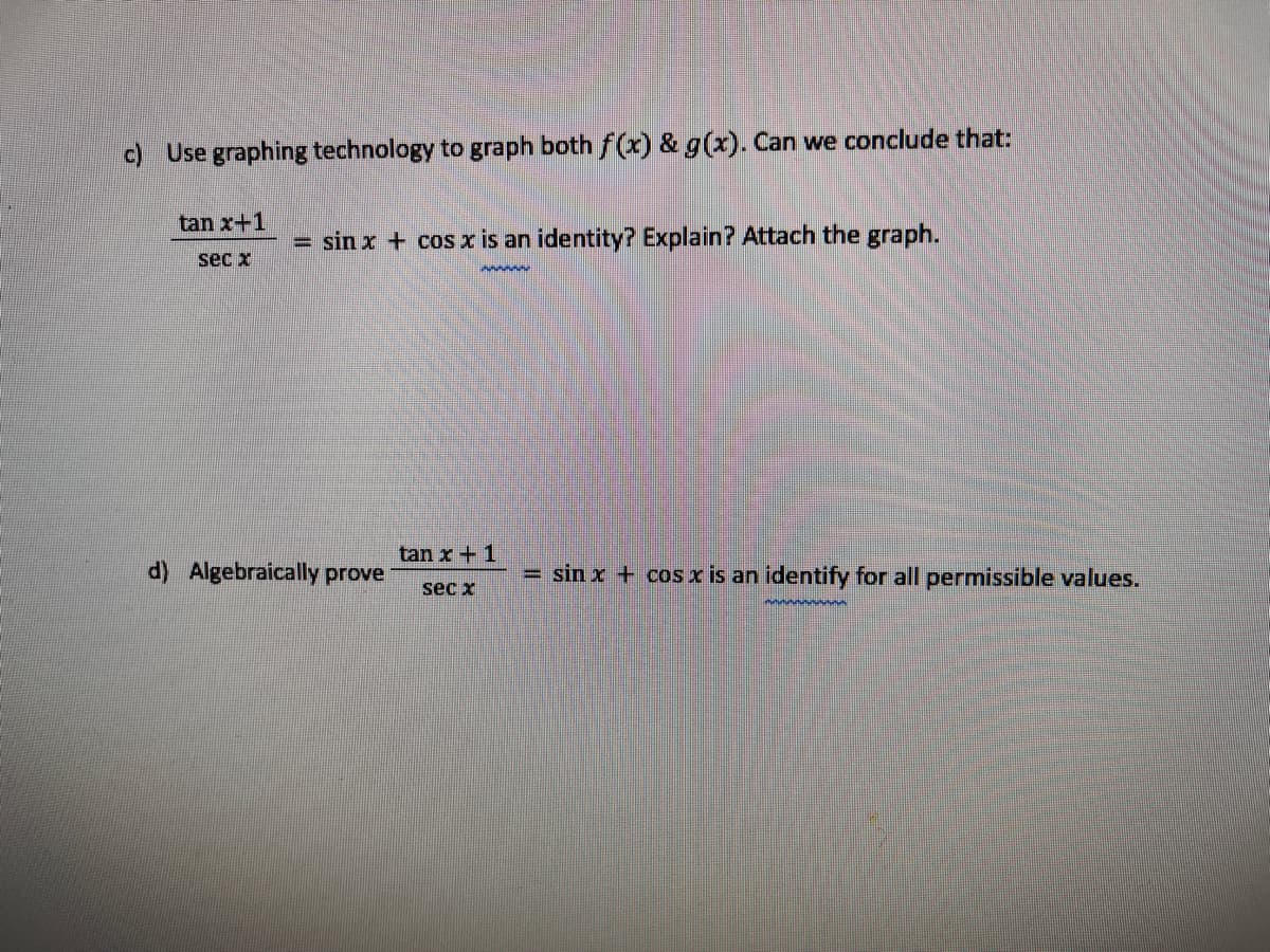 c) Use graphing technology to graph both f(x) & g(x). Can we conclude that:
tan x+1
sin x + cos x
an identity? Explain? Attach the graph.
sec x
tan x+ 1
d) Algebraically prove
= sin x + cos x is an identify for all permissible values.
sec x
