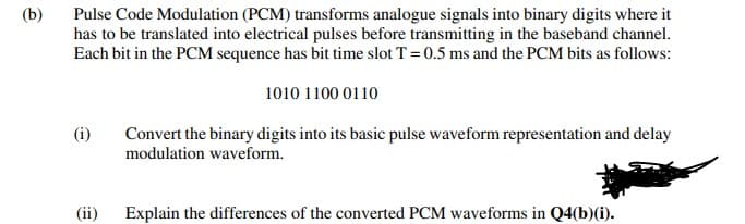 (b)
Pulse Code Modulation (PCM) transforms analogue signals into binary digits where it
has to be translated into electrical pulses before transmitting in the baseband channel.
Each bit in the PCM sequence has bit time slot T = 0.5 ms and the PCM bits as follows:
1010 1100 0110
(i)
Convert the binary digits into its basic pulse waveform representation and delay
modulation waveform.
(ii) Explain the differences of the converted PCM waveforms in Q4(b)(i).
