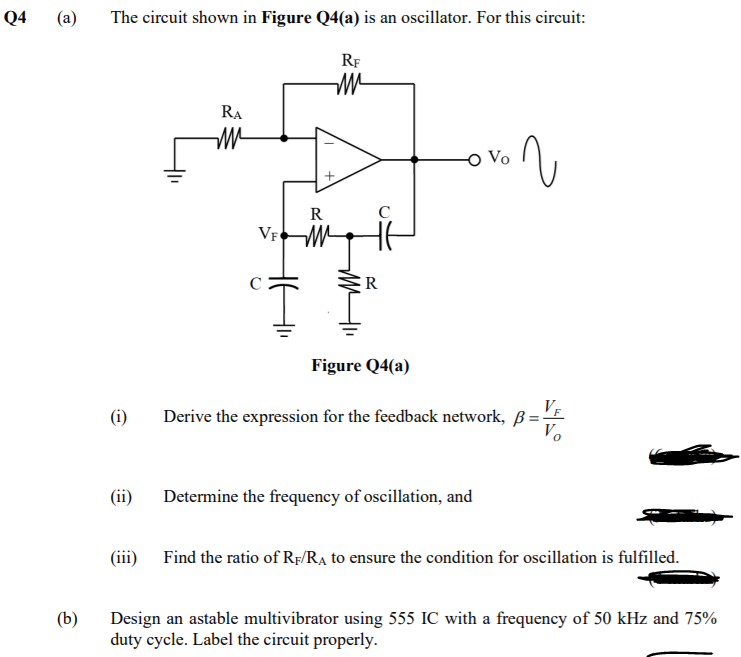 Q4
(a)
The circuit shown in Figure Q4(a) is an oscillator. For this circuit:
RF
RA
R
VF
R
Figure Q4(a)
Derive the expression for the feedback network, ß =E
Vo
(i)
(ii)
Determine the frequency of oscillation, and
(iii) Find the ratio of Rf/RA to ensure the condition for oscillation is fulfilled.
Design an astable multivibrator using 555 IC with a frequency of 50 kHz and 75%
duty cycle. Label the circuit properly.
(b)
