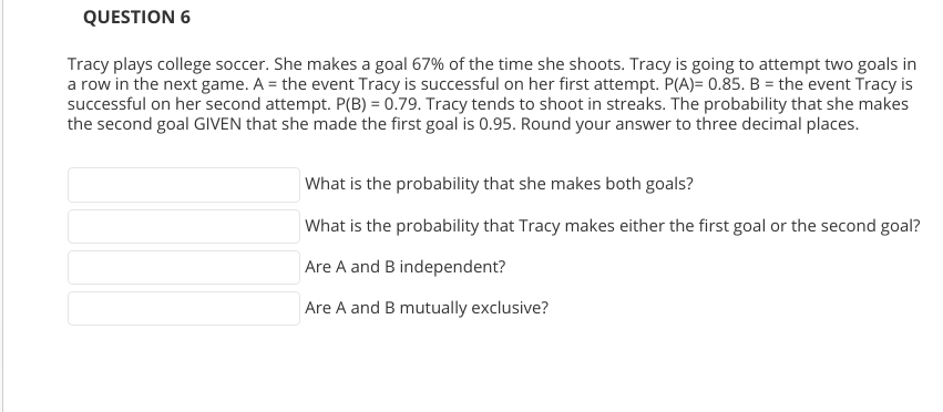 QUESTION 6
Tracy plays college soccer. She makes a goal 67% of the time she shoots. Tracy is going to attempt two goals in
a row in the next game. A = the event Tracy is successful on her first attempt. P(A)= 0.85. B = the event Tracy is
successful on her second attempt. P(B) = 0.79. Tracy tends to shoot in streaks. The probability that she makes
the second goal GIVEN that she made the first goal is 0.95. Round your answer to three decimal places.
What is the probability that she makes both goals?
What is the probability that Tracy makes either the first goal or the second goal?
Are A and B independent?
Are A and B mutually exclusive?