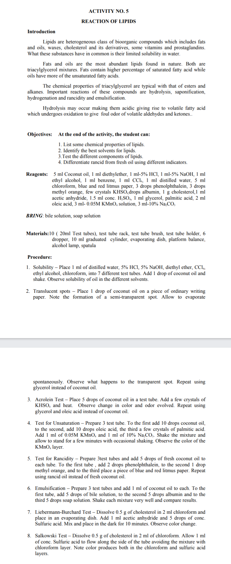 ACTIVITY NO 5
REACTION OF LIPIDS
Introduction
Lipids are heterogeneous class of bioorganic compounds which includes fats
and oils, waxes, cholesterol and its derivatives, some vitamins and prostaglandins.
What these substances have in common is their limited solubility in water.
Fats and oils are the most abundant lipids found in nature. Both are
triacylglycerol mixtures. Fats contain higher percentage of saturated fatty acid while
oils have more of the unsaturated fatty acids.
The chemical properties of triacylglycerol are typical with that of esters and
alkanes. Important reactions of these compounds are hydrolysis, saponification,
hydrogenation and rancidity and emulsification.
Hydrolysis may occur making them acidic giving rise to volatile fatty acid
which undergoes oxidation to give foul odor of volatile aldehydes and ketones..
Objectives: At the end of the activity, the student can:
1. List some chemical properties of lipids.
2. Identify the best solvents for lipids.
3.Test the different components of lipids.
4. Differentiate rancid from fresh oil using different indicators.
Reagents: 5 ml Coconut oil, 1 ml diethylether, 1 ml-5% HCI, 1 ml-5% NaOH, 1 ml
ethyl alcohol, 1 ml benzene, 1 ml CCl, 1 ml distilled water, 5 ml
chloroform, blue and red litmus paper, 3 drops phenolphthalein, 3 drops
methyl orange, few crystals KHS0,drops albumin, 1 g cholesterol,1 ml
acetic anhydride, 1.5 ml conc. H,SO, 1 ml glycerol, palmitic acid, 2 ml
oleic acid, 3 ml- 0.05M KMNO, solution, 3 ml-10% Na,CO,
BRING: bile solution, soap solution
Materials:10 ( 20ml Test tubes), test tube rack, test tube brush, test tube holder, 6
dropper, 10 ml graduated cylinder, evaporating dish, platform balance,
alcohol lamp, spatula
Procedure:
1. Solubility – Place 1 ml of distilled water, 5% HCl, 5% NaOH, diethyl ether, CCL,
ethyl alcohol, chloroform, into 7 different test tubes. Add 1 drop of coconut oil and
shake. Observe solubility of oil in the different solvents.
2. Translucent spots – Place 1 drop of coconut oil on a piece of ordinary writing
paper. Note the formation of a semi-transparent spot. Allow to evaporate
spontaneously. Observe what happens to the transparent spot. Repeat using
glycerol instead of coconut oil.
3. Acrolein Test – Place 5 drops of coconut oil in a test tube. Add a few crystals of
KHSO, and heat. Observe change in color and odor evolved. Repeat using
glycerol and oleic acid instead of coconut oil.
4. Test for Unsaturation – Prepare 3 test tube. To the first add 10 drops coconut oil,
to the second, add 10 drops oleic acid, the third a few crystals of palmitic acid.
Add 1 ml of 0.05M KMNO, and 1 ml of 10% Na.CO;. Shake the mixture and
allow to stand for a few minutes with occasional shaking. Observe the color of the
KMNO, layer.
5. Test for Rancidity – Prepare 3test tubes and add 5 drops of fresh coconut oil to
each tube. To the first tube , add 2 drops phenolphthalein, to the second 1 drop
methyl orange, and to the third place a piece of blue and red litmus paper. Repeat
using rancid oil instead of fresh coconut oil.
6. Emulsification – Prepare 3 test tubes and add 1 ml of coconut oil to each. To the
first tube, add 5 drops of bile solution, to the second 5 drops albumin and to the
third 5 drops soap solution. Shake each mixture very well and compare results.
7. Liebermann-Burchard Test – Dissolve 0.5 g of cholesterol in 2 ml chloroform and
place in an evaporating dish. Add 1 ml acetic anhydride and 5 drops of conc.
Sulfuric acid. Mix and place in the dark for 10 minutes. Observe color change.
8. Salkowski Test – Dissolve 0.5 g of cholesterol in 2 ml of chloroform. Allow 1 ml
of conc. Sulfuric acid to flow along the side of the tube avoiding the mixture with
chloroform layer. Note color produces both in the chloroform and sulfuric acid
layers.
