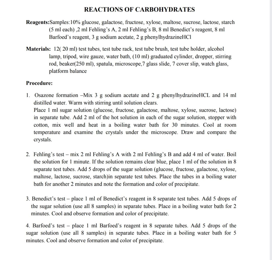 REACTIONS OF CARBOHYDRATES
Reagents:Samples:10% glucose, galactose, fructose, xylose, maltose, sucrose, lactose, starch
(5 ml each) ,2 ml Fehling's A, 2 ml Fehling's B, 8 ml Benedict's reagent, 8 ml
Barfoed's reagent, 3 g sodium acetate, 2 g phenylhydrazineHCl
Materials: 12( 20 ml) test tubes, test tube rack, test tube brush, test tube holder, alcohol
lamp, tripod, wire gauze, water bath, (10 ml) graduated cylinder, dropper, stirring
rod, beaker(250 ml), spatula, microscope,7 glass slide, 7 cover slip, watch glass,
platform balance
Procedure:
1. Osazone formation -Mix 3 g sodium acetate and 2 g phenylhydrazineHCL and 14 ml
distilled water. Warm with stirring until solution clears.
Place 1 ml sugar solution (glucose, fructose, galactose, maltose, xylose, sucrose, lactose)
in separate tube. Add 2 ml of the hot solution in each of the sugar solution, stopper with
cotton, mix well and heat in a boiling water bath for 30 minutes. Cool at room
temperature and examine the crystals under the microscope. Draw and compare the
crystals.
2. Fehling's test – mix 2 ml Fehling's A with 2 ml Fehling's B and add 4 ml of water. Boil
the solution for 1 minute. If the solution remains clear blue, place 1 ml of the solution in 8
separate test tubes. Add 5 drops of the sugar solution (glucose, fructose, galactose, xylose,
maltose, lactose, sucrose, starch)in separate test tubes. Place the tubes in a boiling water
bath for another 2 minutes and note the formation and color of precipitate.
3. Benedict's test – place 1 ml of Benedict's reagent in 8 separate test tubes. Add 5 drops of
the sugar solution (use all 8 samples) in separate tubes. Place in a boiling water bath for 2
minutes. Cool and observe formation and color of precipitate.
4. Barfoed's test – place 1 ml Barfoed's reagent in 8 separate tubes. Add 5 drops of the
sugar solution (use all 8 samples) in separate tubes. Place in a boiling water bath for 5
minutes. Cool and observe formation and color of precipitate.
