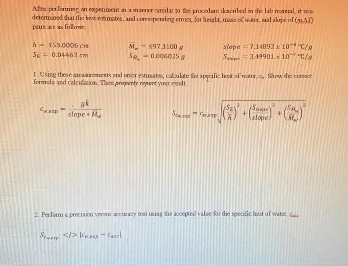 Calope
After performing an experiment in a manner similar to the procedure described in the lab mamal, it was
determined that the best estimates, and corresponding errors, for height, mass of water, and slope of (mA)
pairs are as follows:
h = 153.0006 cm
M
= 497.3100 g
= 0.006025 g
slope = 7.14892 x 10- "C/g
= 3.49901 x 10-7 "C/g
%3D
SE
= 0.04462 cm
Satope
1. Using these measurements and eror estimates, calculate the specific heat of water, c. Show the correct
formula and calculation. Then properly report your result.
gh
slope • Mw
Satope
slope
Cwexp
Scwexp = Cwexp
2. Perform a precision versus accuracy test using the accepted value for the specific heat of water, Gase
Scwarp </> [cwexp - Cacel
