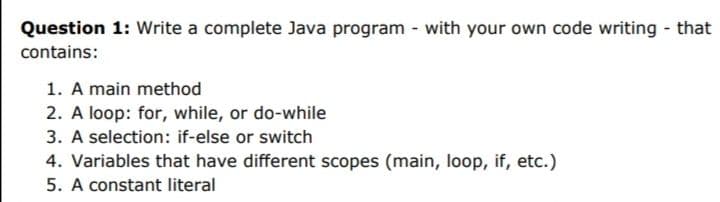 Question 1: Write a complete Java program - with your own code writing - that
contains:
1. A main method
2. A loop: for, while, or do-while
3. A selection: if-else or switch
4. Variables that have different scopes (main, loop, if, etc.)
5. A constant literal
