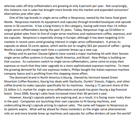 whereas sales off drip coffeemakers are growing at only 6 percent per year. Not surprisingly,
this meteoric rise in sales has brought more brands into the market and expanded consumers'
alternatives year after year.
One of the top brands in single-serve coffee is Nespresso, owned by the Swiss food giant
Nestle. Nespresso markets its equipment and capsules through branded boutiques and upscale
stores in 50 countries. It has a long history in this category, having sold more than 13 million
single-serve coffeemakers during the past 25 years. Today, Nespresso rings up $3 billion in
annual global sales from its line of single-serve machines and replacement coffee, espresso, and
tea capsules. Nespresso is especially strong in Europe, although it has been targeting U>S>
markets in recent years amid growing interest in single-serve coffeemakers. It prices its
capsules at about 55 cents apiece, which works out to roughly $62 per pound of coffee---giving
Nestle a tasty profit margin each time a customer brews up a new cup.
Philips and its partner Douwe Egberts have scored a major marketing hit with their Senseo
single-serve coffee systems in Europe, North America, and Brazil. Now Philips is building on
that success. As customers switch to single-serve coffeemakers, some come to enjoy their
espresso so much that they later upgrade to a more sophisticated espresso machine. To meet
the growing demand for full-size espresso makers, Philips bought the Italian espresso machine
company Saeco and is profiting from this stepping-stone effect.
The dominant brand in North America is Keurig. Owned by Vermont-based Green
Mountain Coffee Roasters, Keurig has deals with Starbucks, Dunkin' Donuts, Folgers, and other
coffee brands to make capsules specifically for its machines. Having a 71 percent share of the
$1 billion U.S. market for single-serve coffeemakers and pods has given Keurig a big financial
boost. Since 2006, Keurig's sales have increased more than 60 percent a year.
However, Keurig's capsule patents are expiring and, as a result, it is facing more rivalry than
in the past. Companies are launching their own capsules to fit Keurig machines, and
undercutting Keurig's capsule pricing to capture sales. The same will happen to Nespresso as
its patents expire. What will be ahead for these marketers as the single-serve phenomenon
rolls on and more brands brew up machines and capsules for coffee drinkers all over the world?