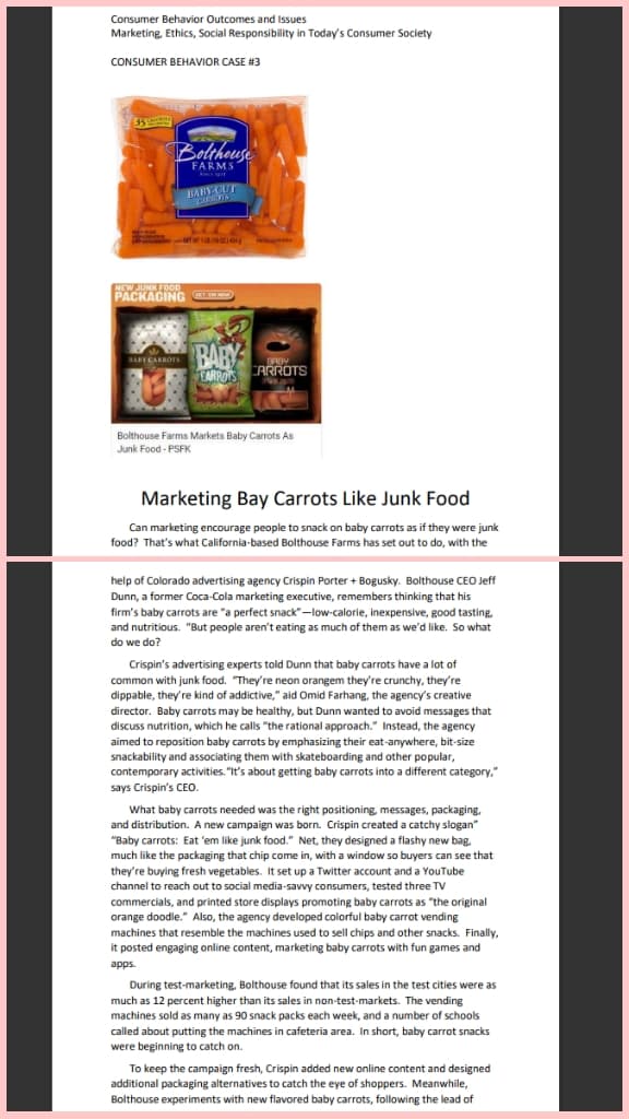 Consumer Behavior Outcomes and Issues
Marketing, Ethics, Social Responsibility in Today's Consumer Society
CONSUMER BEHAVIOR CASE #3
Bolthouse
FARMS
S
BABY-CUT
GARROTS
TW 118 08014544
NEW JUNK FOOD
PACKAGING
BABY CARROTS
BABY
BABY
CARROTS ARROTS
Bolthouse Farms Markets Baby Carrots As
Junk Food-PSFK
Marketing Bay Carrots Like Junk Food
Can marketing encourage people to snack on baby carrots as if they were junk
food? That's what California-based Bolthouse Farms has set out to do, with the
help of Colorado advertising agency Crispin Porter + Bogusky. Bolthouse CEO Jeff
Dunn, a former Coca-Cola marketing executive, remembers thinking that his
firm's baby carrots are "a perfect snack"-low-calorie, inexpensive, good tasting,
and nutritious. "But people aren't eating as much of them as we'd like. So what
do we do?
Crispin's advertising experts told Dunn that baby carrots have a lot of
common with junk food. "They're neon orangem they're crunchy, they're
dippable, they're kind of addictive," aid Omid Farhang, the agency's creative
director. Baby carrots may be healthy, but Dunn wanted to avoid messages that
discuss nutrition, which he calls "the rational approach." Instead, the agency
aimed to reposition baby carrots by emphasizing their eat-anywhere, bit-size
snackability and associating them with skateboarding and other popular,
contemporary activities. "It's about getting baby carrots into a different category,"
says Crispin's CEO.
What baby carrots needed was the right positioning, messages, packaging,
and distribution. A new campaign was born. Crispin created a catchy slogan"
"Baby carrots: Eat 'em like junk food." Net, they designed a flashy new bag.
much like the packaging that chip come in, with a window so buyers can see that
they're buying fresh vegetables. It set up a Twitter account and a YouTube
channel to reach out to social media-savvy consumers, tested three TV
commercials, and printed store displays promoting baby carrots as "the original
orange doodle." Also, the agency developed colorful baby carrot vending
machines that resemble the machines used to sell chips and other snacks. Finally,
it posted engaging online content, marketing baby carrots with fun games and
apps.
During test-marketing, Bolthouse found that its sales in the test cities were as
much as 12 percent higher than its sales in non-test-markets. The vending
machines sold as many as 90 snack packs each week, and a number of schools
called about putting the machines in cafeteria area. In short, baby carrot snacks
were beginning to catch on.
To keep the campaign fresh, Crispin added new online content and designed
additional packaging alternatives to catch the eye of shoppers. Meanwhile,
Bolthouse experiments with new flavored baby carrots, following the lead of