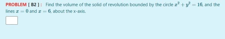 PROBLEM [ B2 ]: Find the volume of the solid of revolution bounded by the circle z? + y? = 16, and the
lines a = 0 and a = 6, about the x-axis.
