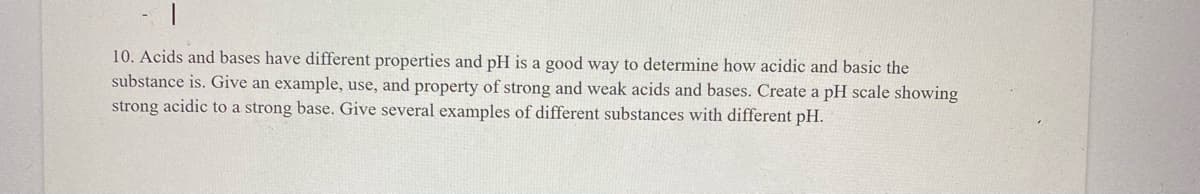 10. Acids and bases have different properties and pH is a good way to determine how acidic and basic the
substance is. Give an example, use, and property of strong and weak acids and bases. Create a pH scale showing
strong acidic to a strong base. Give several examples of different substances with different pH.
