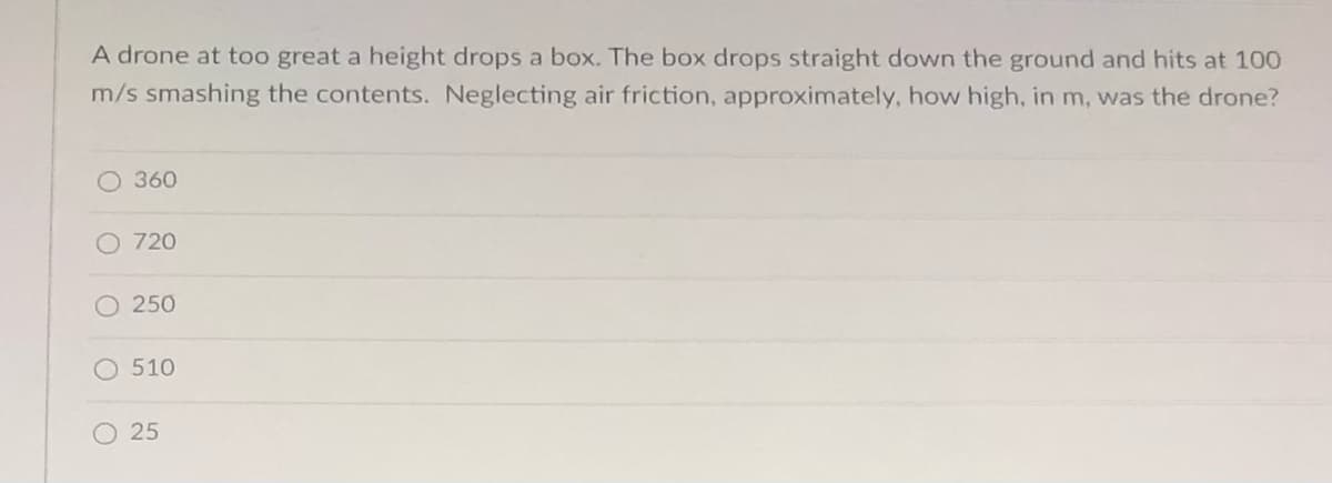 A drone at too great a height drops a box. The box drops straight down the ground and hits at 100
m/s smashing the contents. Neglecting air friction, approximately, how high, in m, was the drone?
O 360
O 720
O 250
O 510
O 25
