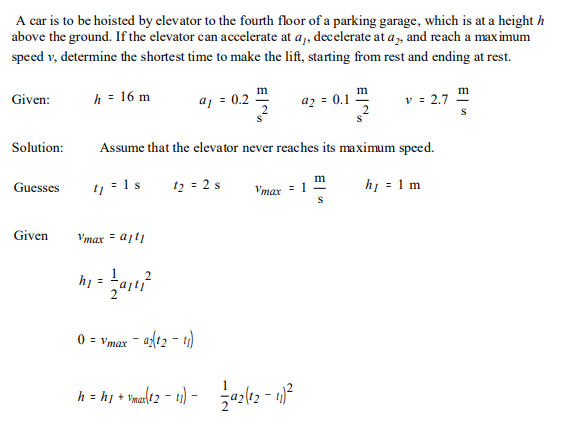 A car is to be hoisted by elevator to the fourth floor of a parking garage, which is at a height h
above the ground. If the elevator can accelerate at a,, decelerate at a, and reach a max imum
speed v, determine the shortest time to make the lift, starting from rest and ending at rest.
m
m
h = 16 m
aj = 0.2
az = 0.1
v = 2.7
Given:
S
Solution:
Assume that the elevator never reaches its maximum specd.
h = 1 m
m
11 = 1 s
12 = 2 s
Guesses
Vmax
Given
Vmax = ajti
h =
0 = vmax – a{(12 - t)
h = h1 + Vua(42 – 1) - a2lt2 - 4)²
