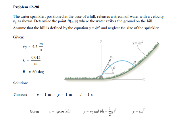 Problem 12–98
The water sprinkler, positioned at the base of a hill, releases a stream of water with a velocity
vo as shown. Determine the point B(x, y) where the water strikes the ground on the hill.
Assume that the hill is defined by the equation y = kx and neglect the size of the sprinkler.
Given:
y= kr?
vo = 4.5
0.015
Vo
k =
m
e = 60 deg
Solution:
Guesses
x = 1 m y = 1 m
1 = 1 s
vocos(@)t
y = vo sin( @)r – g
y = kx?
Given
X =
