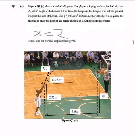 Q1 (a) Figure Q1 (a) shows a baskerbail game. The player is trying to shoot the ball at point
A, at 60° angle with distance 5.6 m from the hoop and the hoop is 3 m off the ground.
Neglect the size of the ball. Use g-9.81m's. Determine the velocity, VA, required for
the ball to enter the hoop if the ball is shoot at at 2.X metres off the ground
メース
Hints: Use the vertical displacement given.
I
VA
20
e = 60°
3m
2Xm
5.6m
Figure Ql (a)
