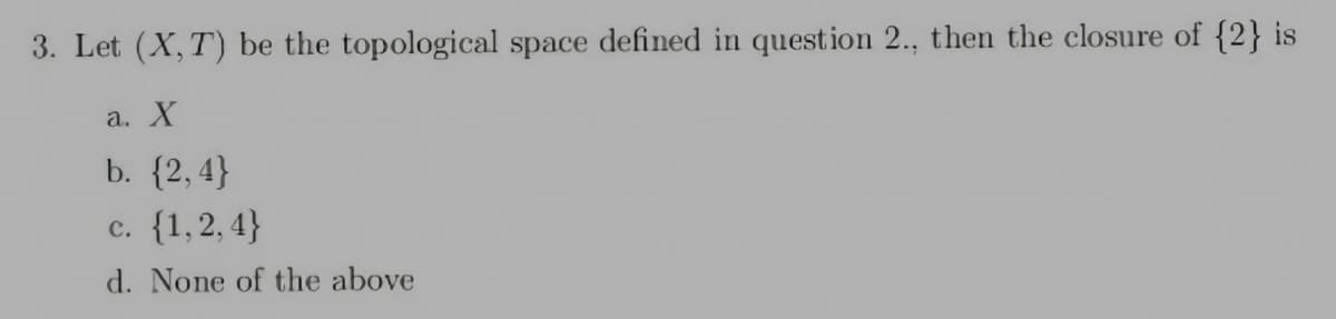 3. Let (X, T) be the topological space defined in question 2., then the closure of {2} is
a. X
b. {2, 4}
c. {1,2, 4}
d. None of the above
