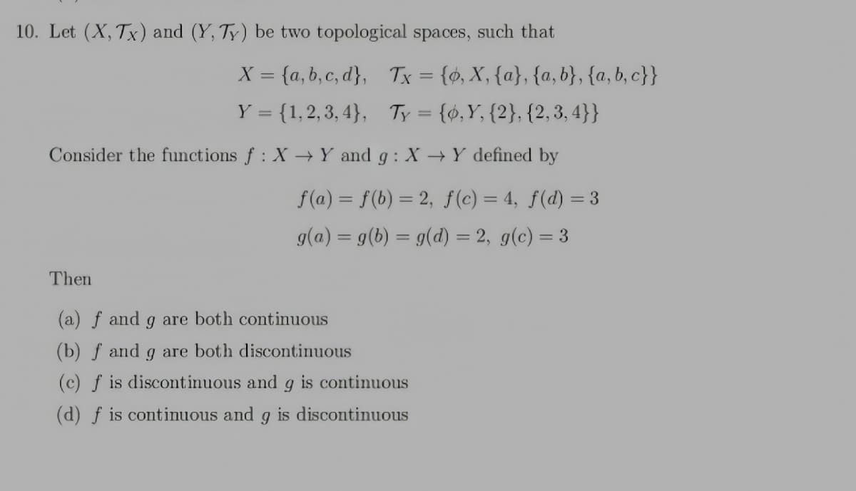 10. Let (X, Tx) and (Y, Ty) be two topological spaces,
such that
X = {a, b, c, d}, Tx = {ø, X, {a}, {a, b}, {a, b, c}}
Y = {1,2, 3, 4}, Ty = {¢,Y, {2}, {2, 3, 4}}
Consider the functions f: X →Y and g : X →Y defined by
f(a) = f(b) = 2, f(c) = 4, f(d) = 3
g(a) = g(b) = g(d) = 2, g(c) = 3
Then
(a) f and g are both continuous
(b) f and g are both discontinuous
(c) f is discontinuous and g is continuous
(d) f is continuous and
is discontinuous
