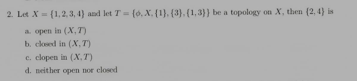 2. Let X = {1,2, 3, 4} and let T = {ø, X, {1}, {3},{1,3}} be a topology on X, then {2,4} is
a. open in (X, T)
b. closed in (X,T)
c. clopen in (X, T)
d. neither open nor closed
