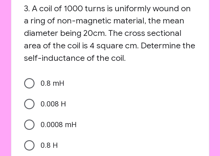 3. A coil of 1000 turns is uniformly wound on
a ring of non-magnetic material, the mean
diameter being 20cm. The cross sectional
area of the coil is 4 square cm. Determine the
self-inductance of the coil.
0.8 mH
0.008 H
0.0008 mH
O 0.8 H
