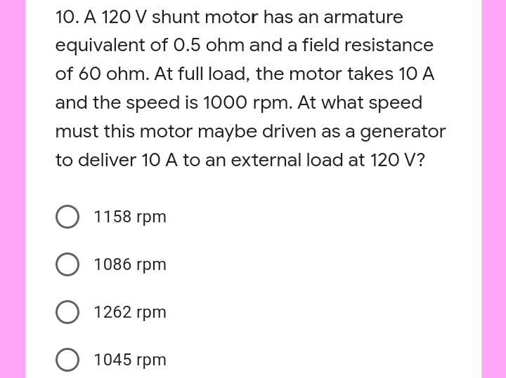 10. A 120 V shunt motor has an armature
equivalent of 0.5 ohm and a field resistance
of 60 ohm. At full load, the motor takes 10 A
and the speed is 1000 rpm. At what speed
must this motor maybe driven as a generator
to deliver 1O A to an external load at 120 V?
1158 гpm
1086 гpm
1262 гpm
О 1045 гpm
