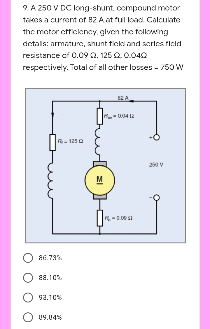 9. A 250 V DC long-shunt, compound motor
takes a current of 82 A at full load. Calculate
the motor efficiency, given the following
details: armature, shunt field and series field
resistance of 0.09 Q, 125 Q, 0.042
respectively. Total of all other losses = 750 W
82 A
R = 0.04
R4 = 125 2
250 V
M
R = 0.09 2
86.73%
88.10%
93.10%
89.84%
