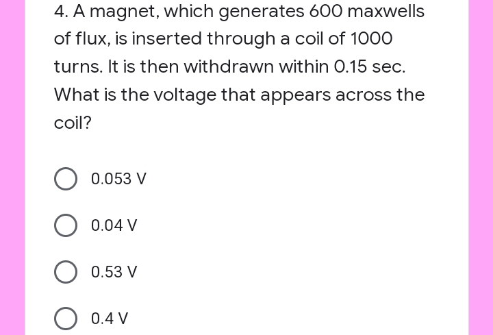 4. A magnet, which generates 600 maxwells
of flux, is inserted through a coil of 1000
turns. It is then withdrawn within 0.15 sec.
What is the voltage that appears across the
coil?
0.053 V
0.04 V
0.53 V
0.4 V
