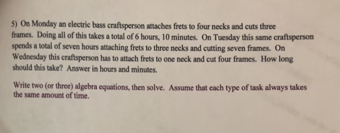 5) On Monday an electric bass craftsperson attaches frets to four necks and cuts three
frames. Doing all of this takes a total of 6 hours, 10 minutes. On Tuesday this same craftsperson
spends a total of seven hours attaching frets to three necks and cutting seven frames. On
Wednesday this craftsperson has to attach frets to one neck and cut four frames. How long
should this take? Answer in hours and minutes.
Write two (or three) algebra equations, then solve. Assume that each type of task always takes
the same amount of time.

