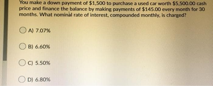 You make a down payment of $1,500 to purchase a used car worth $5,500.00 cash
price and finance the balance by making payments of $145.00 every month for 30
months. What nominal rate of interest, compounded monthly, is charged?
O A) 7.07%
B) 6.60%
O C) 5.50%
D) 6.80%
