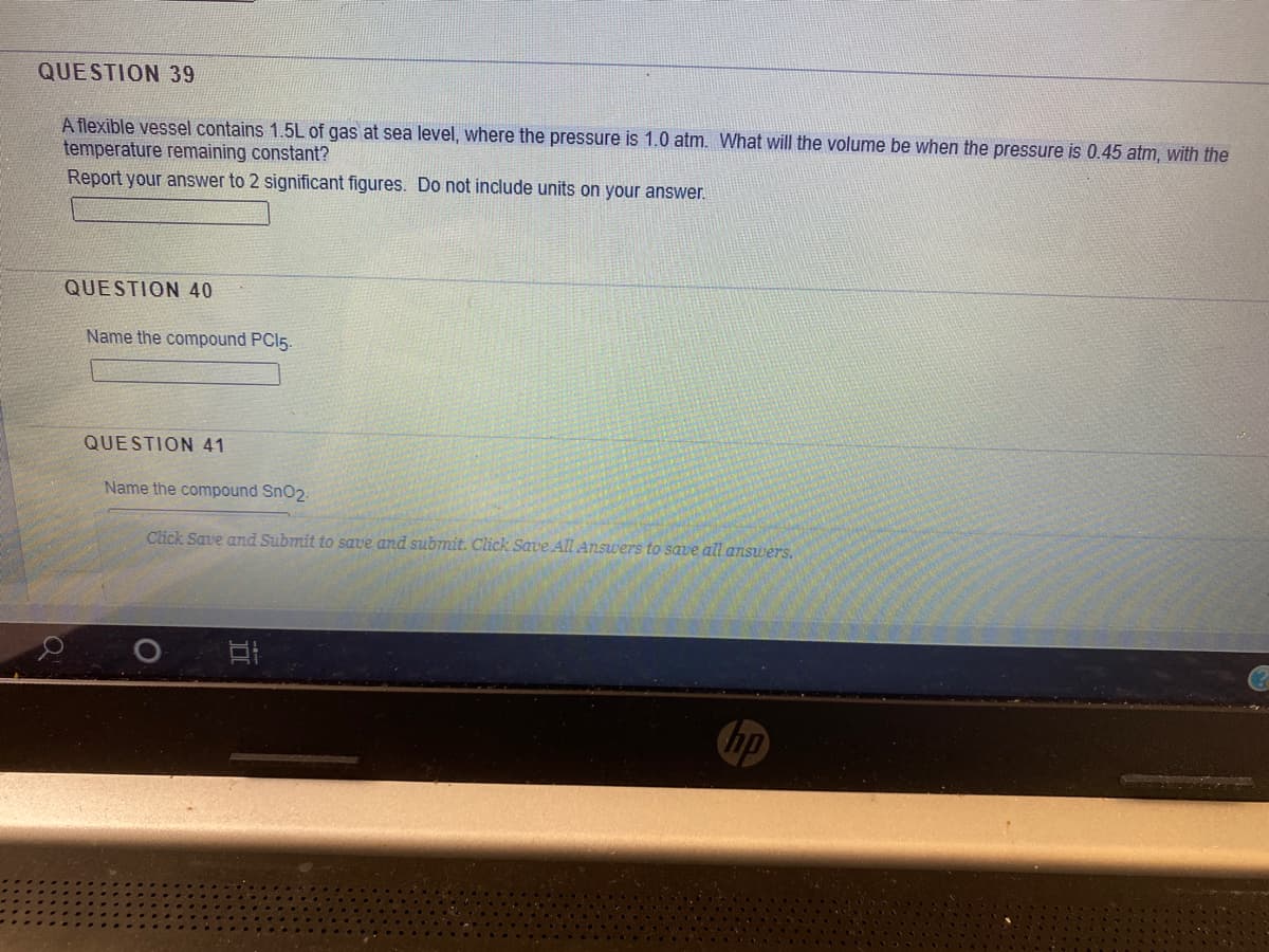 QUESTION 39
A flexible vessel contains 1.5L of gas at sea level, where the pressure is 1.0 atm. What will the volume be when the pressure is 0.45 atm, with the
temperature remaining constant?
Report your answer to 2 significant figures. Do not include units on your answer.
QUESTION 40
Name the compound PCI5.
QUESTION 41
Name the compound Sn02.
Click Save and Submit to save and submit. Click Save All Answers to save all answers.
