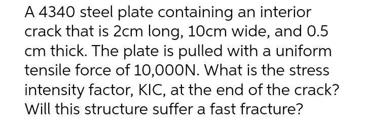 A 4340 steel plate containing an interior
crack that is 2cm long, 10cm wide, and 0.5
cm thick. The plate is pulled with a uniform
tensile force of 10,000N. What is the stress
intensity factor, KIC, at the end of the crack?
Will this structure suffer a fast fracture?