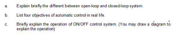 a.
b.
C.
Explain briefly the different between open-loop and closed-loop system.
List four objectives of automatic control in real life.
Briefly explain the operation of ON/OFF control system. (You may draw a diagram to
explain the operation)