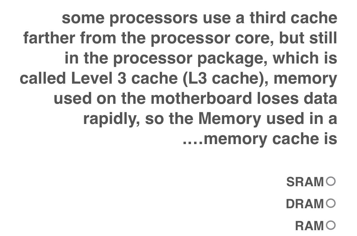 some processors use a third cache
farther from the processor core, but still
in the processor package, which is
called Level 3 cache (L3 cache), memory
used on the motherboard loses data
rapidly, so the Memory used in a
....memory cache is
SRAMO
DRAMO
RAMO