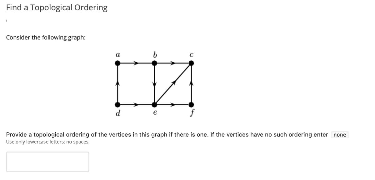 Find a Topological Ordering
Consider the following graph:
b
IN
Provide a topological ordering of the vertices in this graph if there is one. If the vertices have no such ordering enter none
Use only lowercase letters; no spaces.