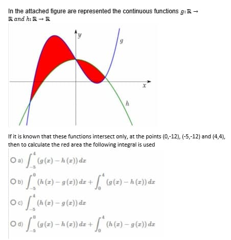 In the attached figure are represented the continuous functions g: R →
R and h: R → R
9
h
If it is known that these functions intersect only, at the points (0,-12), (-5,-12) and (4,4),
then to calculate the red area the following integral is used
○a)
(9 (2) — h (2)) dz
O b)
») * (h (2) — g (2)) dz + √* (9(z) – h (z)) dz
O c)
c) * (h (z) — 9 (2)) dz
Od) (9 (2) - h (2)) dz + (h (2) – 9 (2)) dz
S*