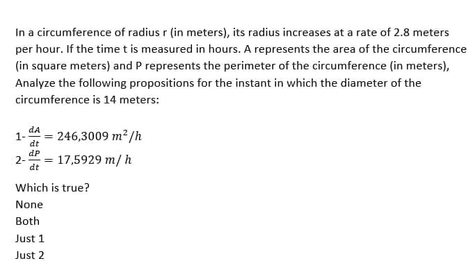 In a circumference of radius r (in meters), its radius increases at a rate of 2.8 meters
per hour. If the time t is measured in hours. A represents the area of the circumference
(in square meters) and P represents the perimeter of the circumference (in meters),
Analyze the following propositions for the instant in which the diameter of the
circumference is 14 meters:
dA
1-
= 246,3009 m²/h
dt
dP
2- = 17,5929 m/h
dt
Which is true?
None
Both
Just 1
Just 2