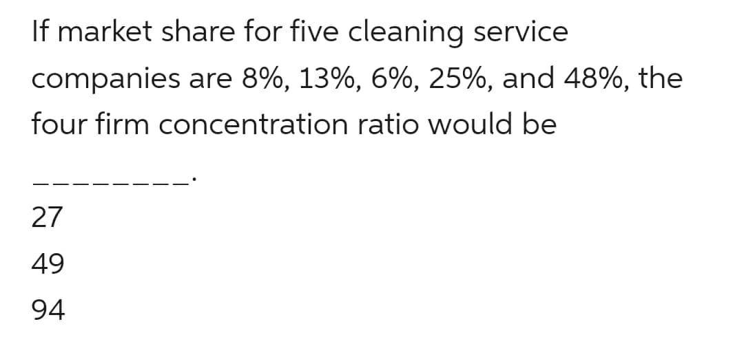 If market share for five cleaning service
companies are 8%, 13%, 6%, 25%, and 48%, the
four firm concentration ratio would be
27
49
94
