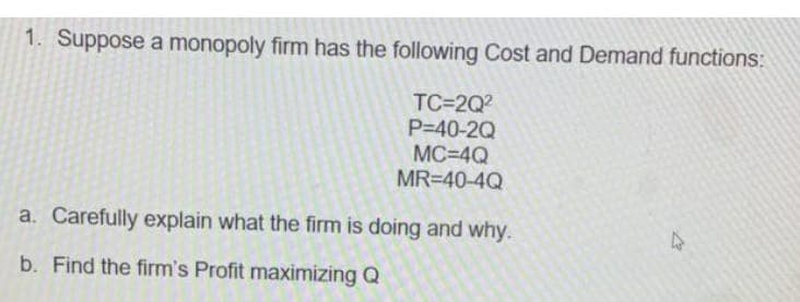 1. Suppose a monopoly firm has the following Cost and Demand functions:
TC=2Q2
P=40-2Q
MC=4Q
MR=40-4Q
a. Carefully explain what the firm is doing and why.
b. Find the firm's Profit maximizing Q
