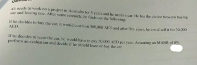 Ali needs to work on a project in Australia for 5 years and he needs a car. He has the choice between buying
one and leasing one. After some research, he finds out the following:
If he decides to buy the car, it would cost him 300,000 AED and after five years, he could sell it for 30A
AED.
If he decides to lease the car, he would have to pay 50,000 AED per year. Assuming an MARR of S
perform an evaluation and decide if he should lease or buy the car.
