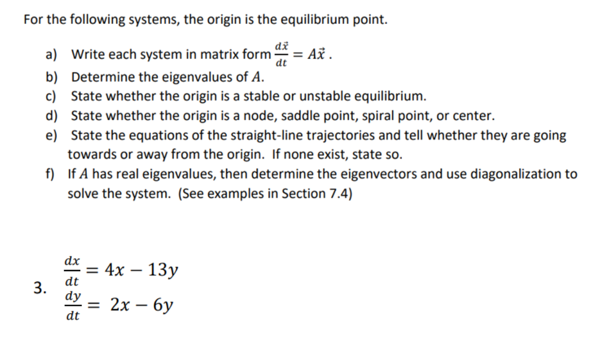 For the following systems, the origin is the equilibrium point.
dx
a) Write each system in matrix form = Ax.
dt
b)
Determine the eigenvalues of A.
c) State whether the origin is a stable or unstable equilibrium.
d) State whether the origin is a node, saddle point, spiral point, or center.
e) State the equations of the straight-line trajectories and tell whether they are going
towards or away from the origin. If none exist, state so.
f) If A has real eigenvalues, then determine the eigenvectors and use diagonalization to
solve the system. (See examples in Section 7.4)
3.
dx
dt
dt
= 4x - 13y
= 2x - 6y