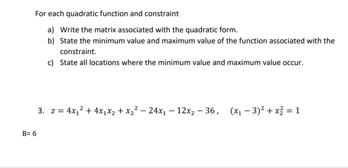 For each quadratic function and constraint
a) Write the matrix associated with the quadratic form.
b)
State the minimum value and maximum value of the function associated with the
constraint.
c) State all locations where the minimum value and maximum value occur.
B= 6
2
2
3. z = 4x₁² + 4x₁x₂ + x₂² − 24x₁12x₂ - 36, (x₁ − 3)² + x² = 1