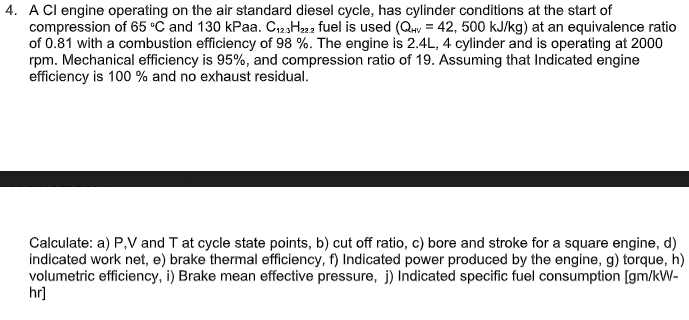 4. A Cl engine operating on the air standard diesel cycle, has cylinder conditions at the start of
compression of 65 °C and 130 kPaa. C123H222 fuel is used (Qy = 42, 500 kJ/kg) at an equivalence ratio
of 0.81 with a combustion efficiency of 98 %. The engine is 2.4L, 4 cylinder and is operating at 2000
rpm. Mechanical efficiency is 95%, and compression ratio of 19. Assuming that Indicated engine
efficiency is 100 % and no exhaust residual.
Calculate: a) P,V and T at cycle state points, b) cut off ratio, c) bore and stroke for a square engine, d)
indicated work net, e) brake thermal efficiency, f) Indicated power produced by the engine, g) torque, h)
volumetric efficiency, i) Brake mean effective pressure, j) Indicated specific fuel consumption [gm/kW-
hr]
