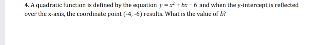 4. A quadratic function is defined by the equation y =x² + bx – 6 and when the y-intercept is reflected
over the x-axis, the coordinate point (-4, -6) results. What is the value of b?
