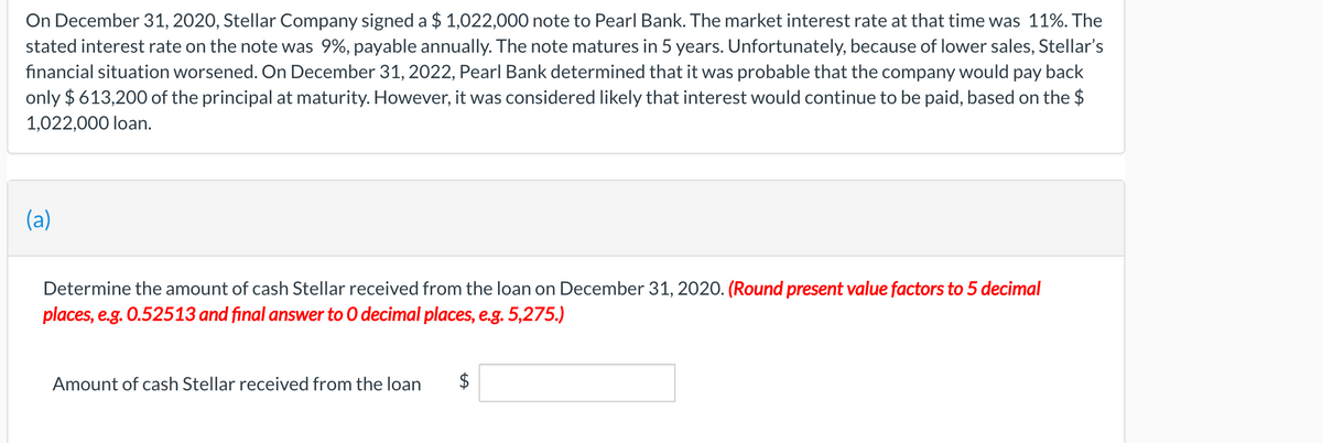 On December 31, 2020, Stellar Company signed a $ 1,022,000 note to Pearl Bank. The market interest rate at that time was 11%. The
stated interest rate on the note was 9%, payable annually. The note matures in 5 years. Unfortunately, because of lower sales, Stellar's
financial situation worsened. On December 31, 2022, Pearl Bank determined that it was probable that the company would pay back
only $ 613,200 of the principal at maturity. However, it was considered likely that interest would continue to be paid, based on the $
1,022,000 loan.
(a)
Determine the amount of cash Stellar received from the loan on December 31, 2020. (Round present value factors to 5 decimal
places, e.g. 0.52513 and final answer to 0 decimal places, e.g. 5,275.)
Amount of cash Stellar received from the loan
%24
